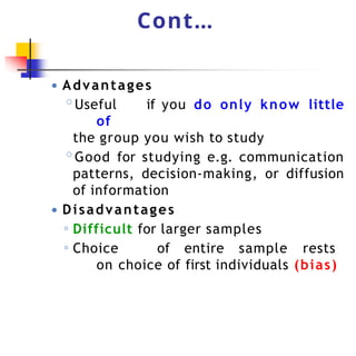 Cont…
● Advantages
◦Useful if you do only know little
of
the group you wish to study
◦Good for studying e.g. communication
patterns, decision-making, or diffusion
of information
● Disadvantages
◦ Difficult for larger samples
◦ Choice of entire sample rests
on choice of first individuals (bias)
 