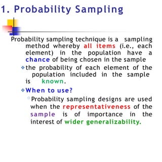 1. Probability Sampling
Probability sampling technique is a sampling
method whereby all items (i.e., each
element) in the population have a
chance of being chosen in the sample
❖the probability of each element of the
population included in the sample
is known.
❖When to use?
◦Probability sampling designs are used
when the representativeness of the
sample is of importance in the
interest of wider generalizability.
 