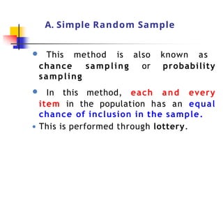 A. Simple Random Sample
● This method is also known as
chance sampling or probability
sampling
● In this method, each and every
item in the population has an equal
chance of inclusion in the sample.
● This is performed through lottery.
 