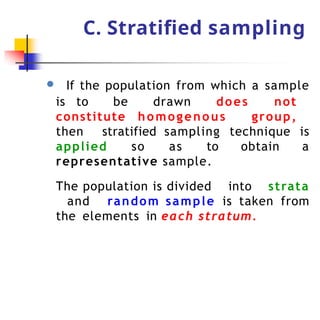 C. Stratified sampling
● If the population from which a sample
is to be drawn does not
constitute homogenous group,
then stratified sampling technique is
applied so as to obtain a
representative sample.
The population is divided into strata
and random sample is taken from
the elements in each stratum.
 