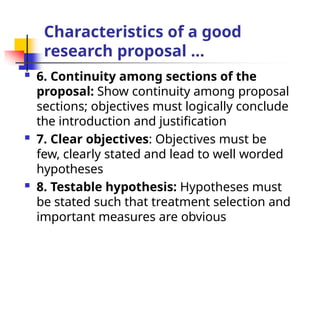 Characteristics of a good
research proposal …
 6. Continuity among sections of the
proposal: Show continuity among proposal
sections; objectives must logically conclude
the introduction and justification
 7. Clear objectives: Objectives must be
few, clearly stated and lead to well worded
hypotheses
 8. Testable hypothesis: Hypotheses must
be stated such that treatment selection and
important measures are obvious
 