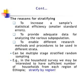 Cont…
The reasons for stratifying
❑ To increase a sample’s
statistical efficiency (smaller standard
errors).
❑ To provide adequate data for
analyzing the various subpopulation.
❑ To enable different research
methods and procedures to be used in
different strata.
● Can be multiple stage stratified random
sampling
● E.g., in the household survey we may be
interested to have sufficient number
of households from each region of
Ethiopia; stratify by region!
 
