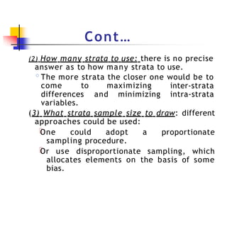 Cont…
(2) How many strata to use: there is no precise
answer as to how many strata to use.
◦The more strata the closer one would be to
come to maximizing inter-strata
intra-strata
differences and minimizing
variables.
(3) What strata sample size to draw: different
approaches could be used:
One could adopt a proportionate
sampling procedure.
Or use disproportionate sampling, which
allocates elements on the basis of some
bias.
 