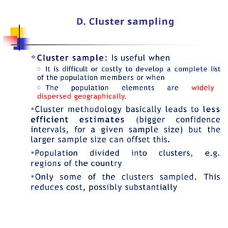 D. Cluster sampling
❖ Cluster sample: Is useful when
o It is difficult or costly to develop a complete list
of the population members or when
o The population elements are widely
dispersed geographically.
●Cluster methodology basically leads to less
efficient estimates (bigger confidence
intervals, for a given sample size) but the
larger sample size can offset this.
●Population divided into clusters, e.g.
regions of the country
●Only some of the clusters sampled. This
reduces cost, possibly substantially
 