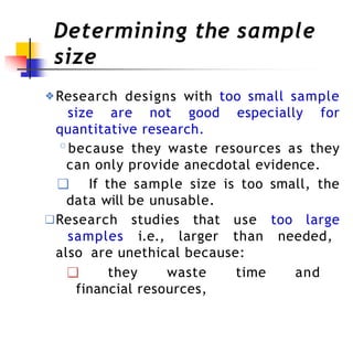 Determining the sample
size
❖Research designs with too small sample
size are not good especially for
quantitative research.
◦because they waste resources as they
can only provide anecdotal evidence.
❑ If the sample size is too small, the
data will be unusable.
❑Research studies that use too large
samples i.e., larger than needed,
also are unethical because:
❑ they waste time and
financial resources,
 