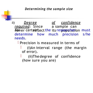 Determining the sample size
ii) Degree of confidence
required: Since a sample can
never reflect its population
for certain, the researcher must
s/he
determine how much precision
needs.
Precision is measured in terms of
(i)An interval range (the margin
of error).
(ii)Thedegree of confidence
(how sure you are)
 