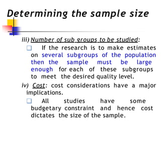 Determining the sample size
iii) Number of sub groups to be studied:
❑ If the research is to make estimates
on several subgroups of the population
then the sample must be large
enough for each of these subgroups
to meet the desired quality level.
iv) Cost: cost considerations have a major
implications.
❑ All studies have some
budgetary constraint and hence cost
dictates the size of the sample.
 