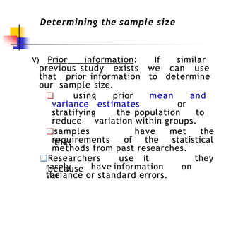 Determining the sample size
V) Prior information: If similar
previous study exists we can use
that prior information to determine
our sample size.
❑ using prior mean and
variance estimates or
stratifying the population to
reduce variation within groups.
❑samples
that
have met the
requirements of the statistical
methods from past researches.
❑Researchers use it
because
they
rarely have information on
the
variance or standard errors.
 