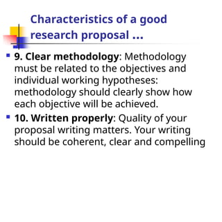 Characteristics of a good
research proposal …
 9. Clear methodology: Methodology
must be related to the objectives and
individual working hypotheses:
methodology should clearly show how
each objective will be achieved.
 10. Written properly: Quality of your
proposal writing matters. Your writing
should be coherent, clear and compelling
 