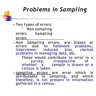 Problems in Sampling
● Two types of errors:
Non sampling
errors Sampling
errors
1. Non Sampling errors: are biases or
errors due to fieldwork problems,
interviewer induced bias, clerical
problems in managing data, etc.
◦ These would contribute to error in a
survey, irrespective of
whether a sample is drawn or a
census is taken.
2. sampling errors are error which is
attributable to sampling, and which
therefore, is not present in information
gathered in a census.
 