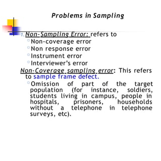 Problems in Sampling
1.Non-Sampling Error: refers to
◦Non-coverage error
◦Non response error
◦Instrument error
◦Interviewer’s error
Non-Coverage sampling error: This refers
to sample frame defect.
◦Omission of part of the target
population (for instance, soldiers,
students living in campus, people in
hospitals, prisoners,
without a telephone in
households
telephone
surveys, etc).
 