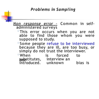 Problems in Sampling
Non response error – Common in self-
administered surveys
◦This error occurs when you are not
able to find those whom you were
supposed to study.
◦Some people refuse to be interviewed
because they are ill, are too busy, or
simply do not trust the interviewer.
◦When
one
is forced to
interview an
unknown bias is
substitutes,
introduced.
 
