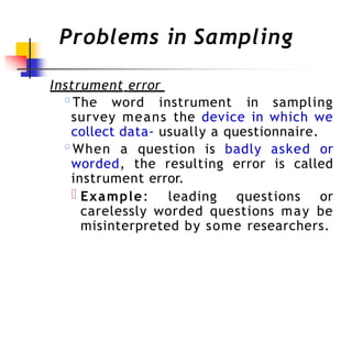Problems in Sampling
Instrument error
◦The word instrument in sampling
survey means the device in which we
collect data- usually a questionnaire.
◦When a question is badly asked or
worded, the resulting error is called
instrument error.
Example: leading questions or
carelessly worded questions may be
misinterpreted by some researchers.
 