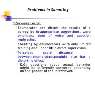 Problems in Sampling
Interviewer error :
◦Enumerator can distort the results of a
survey by in-appropriate suggestions, word
emphasis, tone of voice and question
rephrasing.
◦Cheating by enumerators -with only limited
training and under little direct supervision.
◦Perceived social distance
between enumerator and
respondent also has a
distorting effect.
E.G: questions about sexual behavior
might be differently answered depending
on the gender of the interviewer.
 