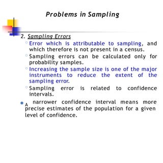 Problems in Sampling
2. Sampling Errors
◦Error which is attributable to sampling, and
which therefore is not present in a census.
◦Sampling errors can be calculated only for
probability samples.
◦Increasing the sample size is one of the major
instruments to reduce the extent of the
sampling error.
◦Sampling error is related to confidence
intervals.
● A
narrower confidence interval means more
precise estimates of the population for a given
level of confidence.
 