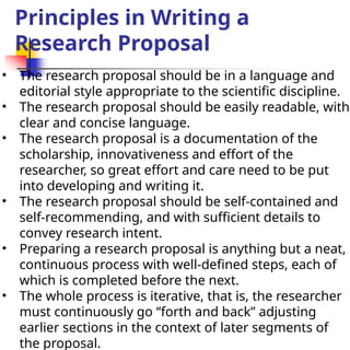 Principles in Writing a
Research Proposal
• The research proposal should be in a language and
editorial style appropriate to the scientific discipline.
• The research proposal should be easily readable, with
clear and concise language.
• The research proposal is a documentation of the
scholarship, innovativeness and effort of the
researcher, so great effort and care need to be put
into developing and writing it.
• The research proposal should be self-contained and
self-recommending, and with sufficient details to
convey research intent.
• Preparing a research proposal is anything but a neat,
continuous process with well-defined steps, each of
which is completed before the next.
• The whole process is iterative, that is, the researcher
must continuously go “forth and back” adjusting
earlier sections in the context of later segments of
the proposal.
 
