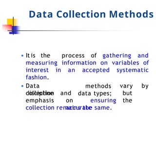 Data Collection Methods
● It is the process of gathering and
measuring information on variables of
interest in an accepted systematic
fashion.
● Data
collection
discipline
methods
data types;
vary by
but
the
emphasis
and
on ensuring
accurate
collection remains the same.
 