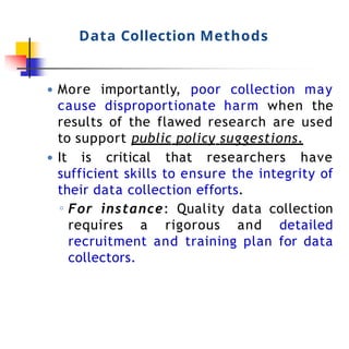 Data Collection Methods
● More importantly, poor collection may
cause disproportionate harm when the
results of the flawed research are used
to support public policy suggestions.
● It is critical that researchers have
sufficient skills to ensure the integrity of
their data collection efforts.
◦ For instance: Quality data collection
requires a rigorous and detailed
recruitment and training plan for data
collectors.
 