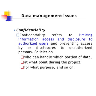 Data management issues
● Confidentiality
❑Confidentiality refers to limiting
information access and disclosure to
authorized users and preventing access
by or disclosures to unauthorized
persons. Policies on
❑who can handle which portion of data,
❑at what point during the project,
❑for what purpose, and so on.
 