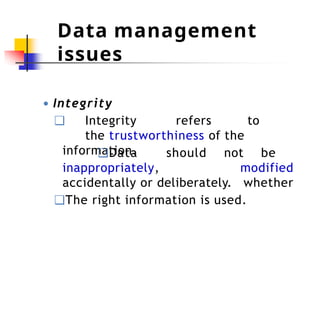 Data management
issues
● Integrity
❑ Integrity refers to
the trustworthiness of the
information.
inappropriately,
❑Data should not be
modified
whether
accidentally or deliberately.
❑The right information is used.
 
