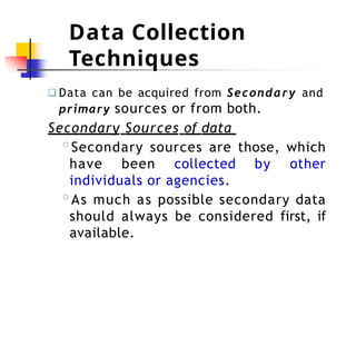 Data Collection
Techniques
❑ Data can be acquired from Secondary and
primary sources or from both.
Secondary Sources of data
◦Secondary sources are those, which
have been collected by other
individuals or agencies.
◦As much as possible secondary data
should always be considered first, if
available.
 