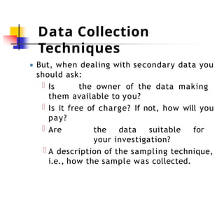 Data Collection
Techniques
● But, when dealing with secondary data you
should ask:
Is the owner of the data making
them available to you?
Is it free of charge? If not, how will you
pay?
Are the data suitable for
your investigation?
A description of the sampling technique,
i.e., how the sample was collected.
 