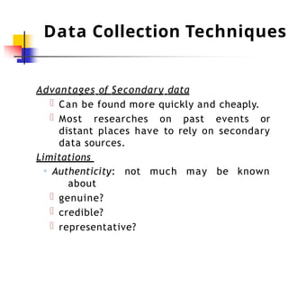 Data Collection Techniques
Advantages of Secondary data
Can be found more quickly and cheaply.
Most researches on past events or
distant places have to rely on secondary
data sources.
not much may be known
Limitations
◦ Authenticity:
about
genuine?
credible?
representative?
 