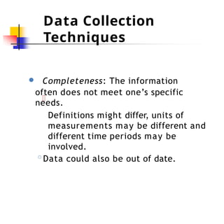 Data Collection
Techniques
● Completeness: The information
often does not meet one’s specific
needs.
Definitions might differ, units of
measurements may be different and
different time periods may be
involved.
◦Data could also be out of date.
 