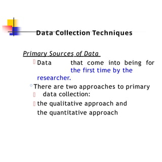 Data Collection Techniques
Primary Sources of Data
Data that come into being for
the first time by the
researcher.
◦There are two approaches to primary
data collection:
the qualitative approach and
the quantitative approach
 