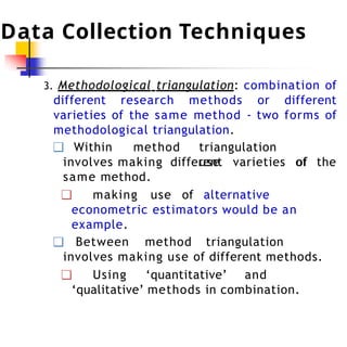 Data Collection Techniques
3. Methodological triangulation: combination of
different research methods or different
varieties of the same method - two forms of
methodological triangulation.
❑ Within method triangulation
involves making use of
different varieties of the
same method.
❑ making use of alternative
econometric estimators would be an
example.
❑ Between method triangulation
involves making use of different methods.
❑ Using ‘quantitative’ and
‘qualitative’ methods in combination.
 