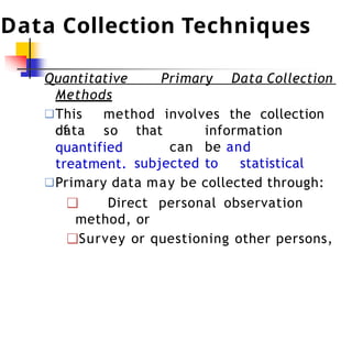 Data Collection Techniques
Quantitative Primary Data Collection
Methods
❑This method involves the collection
of
data so that information
can be and
subjected to statistical
quantified
treatment.
❑Primary data may be collected through:
❑ Direct personal observation
method, or
❑Survey or questioning other persons,
 