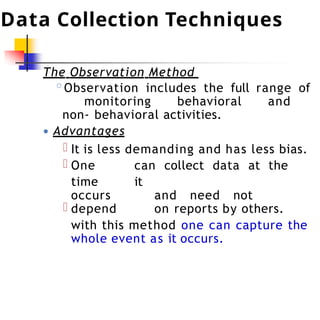 Data Collection Techniques
The Observation Method
◦Observation includes the full range of
monitoring behavioral and
non- behavioral activities.
● Advantages
It is less demanding and has less bias.
One can collect data at the
time it
occurs and need not
depend on reports by others.
with this method one can capture the
whole event as it occurs.
 
