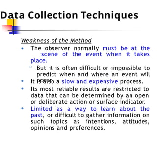 Data Collection Techniques
Weakness of the Method
● The observer normally must be at the
scene of the event when it takes
place.
◦ But it is often difficult or impossible to
predict when and where an event will
occur.
●
●
It is also a slow and expensive process.
Its most reliable results are restricted to
data that can be determined by an open
or deliberate action or surface indicator.
● Limited as a way to learn about the
past, or difficult to gather information on
such topics as intentions, attitudes,
opinions and preferences.
 