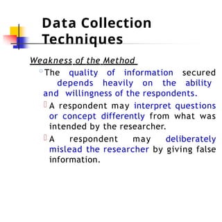 Data Collection
Techniques
Weakness of the Method
◦The quality of information secured
depends heavily on the ability
and willingness of the respondents.
A respondent may interpret questions
or concept differently from what was
intended by the researcher.
A respondent may deliberately
mislead the researcher by giving false
information.
 