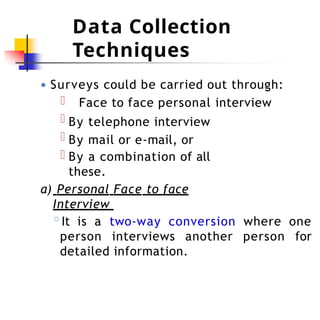 Data Collection
Techniques
● Surveys could be carried out through:
Face to face personal interview
By telephone interview
By mail or e-mail, or
By a combination of all
these.
a) Personal Face to face
Interview
◦It is a two-way conversion where one
person interviews another person for
detailed information.
 