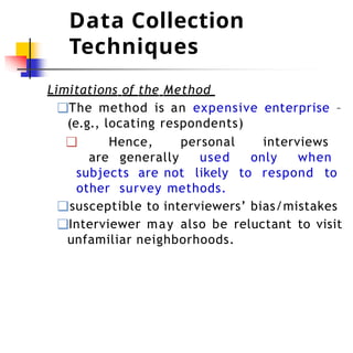 Data Collection
Techniques
Limitations of the Method
❑The method is an expensive enterprise –
(e.g., locating respondents)
❑ Hence, personal interviews
are generally used only when
subjects are not likely to respond to
other survey methods.
❑susceptible to interviewers’ bias/mistakes
❑Interviewer may also be reluctant to visit
unfamiliar neighborhoods.
 