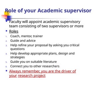 Role of your Academic supervisor
 Faculty will appoint academic supervisory
team consisting of two supervisors or more
 Roles
1. Coach, mentor, trainer
2. Guide and advice
3. Help refine your proposal by asking you critical
questions
4. Help develop appropriate plans, design and
strategies
5. Guide you on suitable literature
6. Connect you to other researchers
 Always remember, you are the driver of
your research project
 