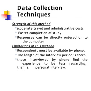 Data Collection
Techniques
Strength of this method
◦Moderate travel and administrative costs
◦ Faster completion of study
◦Responses can be directly entered on to
the computer
Limitations of this method
◦Respondents must be available by phone.
◦The length of the interview period is short.
◦those interviewed by phone find the
experience to be less rewarding
than a personal interview.
 