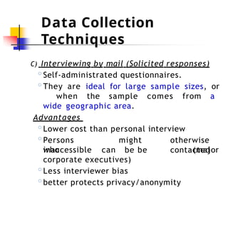 Data Collection
Techniques
C) Interviewing by mail (Solicited responses)
◦Self-administrated questionnaires.
◦They are ideal for large sample sizes, or
when the sample comes from a
wide geographic area.
Advantages
◦Lower cost than personal interview
◦Persons
who
inaccessible can
might otherwise
be be contacted
(major
corporate executives)
◦Less interviewer bias
◦better protects privacy/anonymity
 