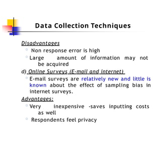 Data Collection Techniques
Disadvantages
◦ Non response error is high
◦ Large amount of information may not
be acquired
d) Online Surveys (E-mail and internet)
◦ E-mail surveys are relatively new and little is
known about the effect of sampling bias in
internet surveys.
Advantages:
◦ Very inexpensive -saves inputting costs
as well
◦ Respondents feel privacy
 