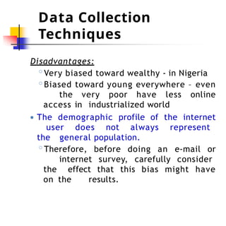 Data Collection
Techniques
Disadvantages:
◦Very biased toward wealthy - in Nigeria
◦Biased toward young everywhere – even
the very poor have less online
access in industrialized world
● The demographic profile of the internet
user does not always represent
the general population.
◦Therefore, before doing an e-mail or
internet survey, carefully consider
the effect that this bias might have
on the results.
 
