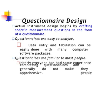 Questionnaire Design
❑ Actual instrument design begins by drafting
specific measurement questions in the form
of a questionnaire.
❑ Questionnaires are easy to analyze.
❑ Data entry and tabulation can be
easily done with many computer
software packages.
❑ Questionnaires are familiar to most people.
❑ Nearly everyone has had some experience
completing questionnaires
generally do not make
and
they
people
apprehensive.
 
