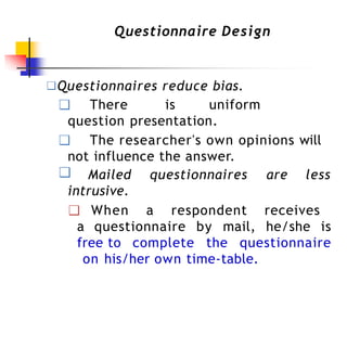 Questionnaire Design
❑Questionnaires reduce bias.
❑ There is uniform
question presentation.
❑ The researcher's own opinions will
not influence the answer.
❑ Mailed questionnaires are less
intrusive.
❑ When a respondent receives
a questionnaire by mail, he/she is
free to complete the questionnaire
on his/her own time-table.
 