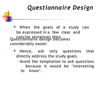 Questionnaire Design
● When the goals of a study can
be expressed in a few clear and
concise sentences then
Questionnaire design becomes
considerably easier
● Hence, ask only questions that
directly address the study goals.
◦Avoid the temptation to ask questions
because it would be "interesting
to know".
 