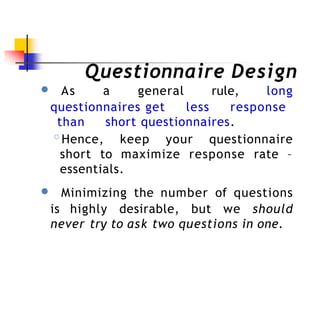 Questionnaire Design
● As a general rule, long
questionnaires get less response
than short questionnaires.
◦Hence, keep your questionnaire
short to maximize response rate –
essentials.
● Minimizing the number of questions
is highly desirable, but we should
never try to ask two questions in one.
 