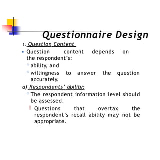 Questionnaire Design
1. Question Content
● Question content depends on
the respondent’s:
to answer the question
◦ability, and
◦willingness
accurately.
a) Respondents’ ability:
◦The respondent information level should
be assessed.
Questions that overtax the
respondent’s recall ability may not be
appropriate.
 