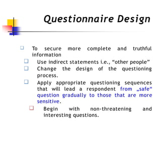 Questionnaire Design
❑ truthful
To secure more complete and
information
❑
❑
Use indirect statements i.e., “other people”
Change the design of the questioning
process.
❑ Apply appropriate questioning sequences
that will lead a respondent from „safe“
question gradually to those that are more
sensitive.
❑ Begin with non-threatening and
interesting questions.
 