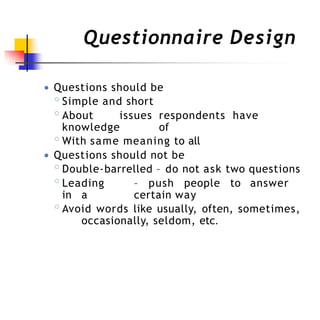 Questionnaire Design
● Questions should be
◦Simple and short
◦About issues respondents have
knowledge of
◦With same meaning to all
● Questions should not be
◦Double-barrelled – do not ask two questions
◦Leading – push people to answer
in a certain way
◦Avoid words like usually, often, sometimes,
occasionally, seldom, etc.
 