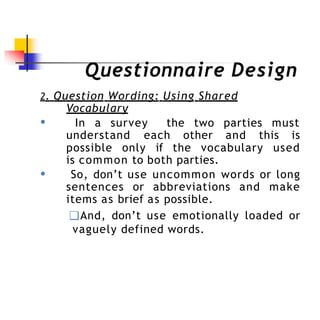 Questionnaire Design
2. Question Wording: Using Shared
Vocabulary
● In a survey the two parties must
understand each other and this is
●
possible only if the vocabulary used
is common to both parties.
So, don’t use uncommon words or long
sentences or abbreviations and make
items as brief as possible.
❑And, don’t use emotionally loaded or
vaguely defined words.
 