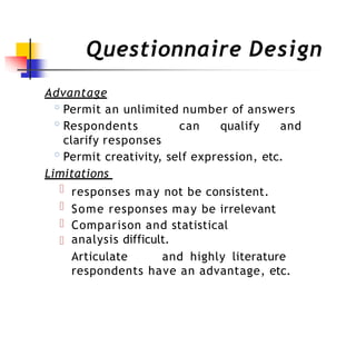 Questionnaire Design
Advantage
◦Permit an unlimited number of answers
◦Respondents can qualify and
clarify responses
◦Permit creativity, self expression, etc.
Limitations
responses may not be consistent.
Some responses may be irrelevant
Comparison and statistical
analysis difficult.
Articulate and highly literature
respondents have an advantage, etc.
 